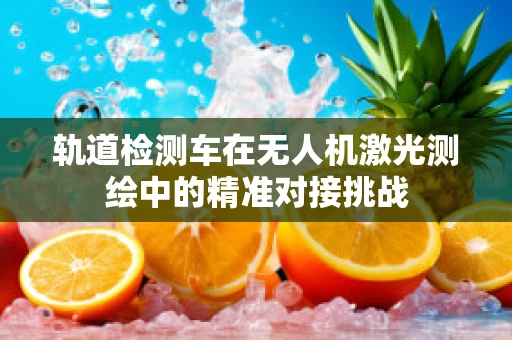 轨道检测车在无人机激光测绘中的精准对接挑战
