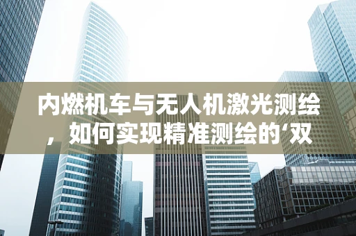 内燃机车与无人机激光测绘，如何实现精准测绘的‘双引擎’？
