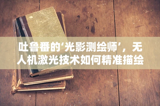吐鲁番的‘光影测绘师’，无人机激光技术如何精准描绘古城风貌？