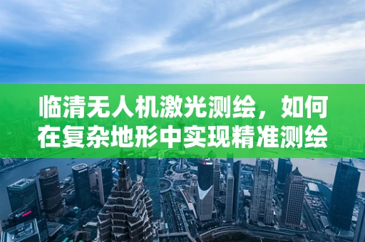 临清无人机激光测绘，如何在复杂地形中实现精准测绘？