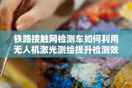 铁路接触网检测车如何利用无人机激光测绘提升检测效率？