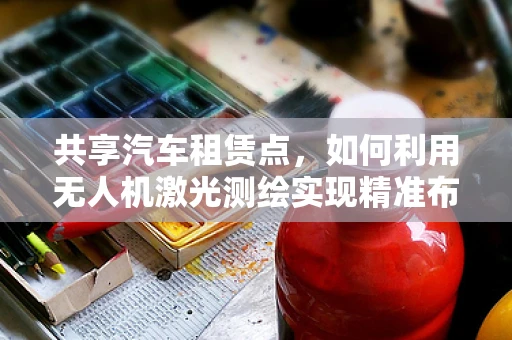 共享汽车租赁点，如何利用无人机激光测绘实现精准布局？