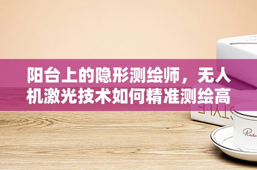 阳台上的隐形测绘师，无人机激光技术如何精准测绘高楼阳台？