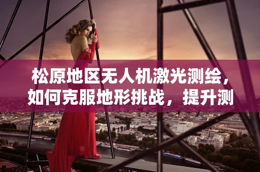 松原地区无人机激光测绘，如何克服地形挑战，提升测绘精度？