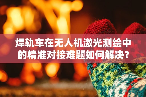焊轨车在无人机激光测绘中的精准对接难题如何解决？