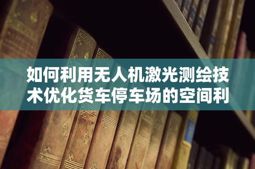 如何利用无人机激光测绘技术优化货车停车场的空间利用率？