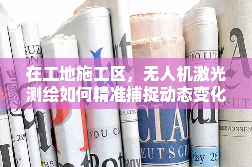 在工地施工区，无人机激光测绘如何精准捕捉动态变化？