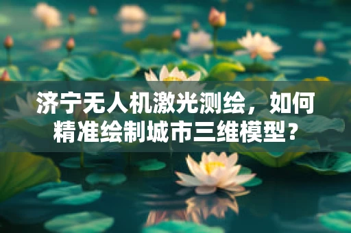 济宁无人机激光测绘，如何精准绘制城市三维模型？
