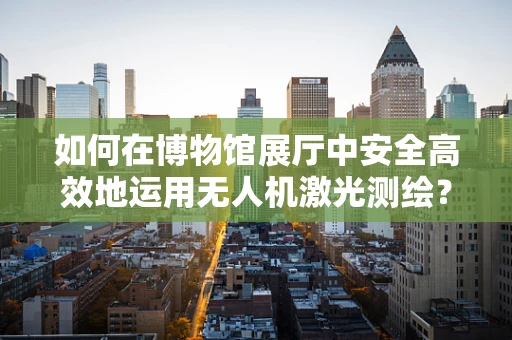 如何在博物馆展厅中安全高效地运用无人机激光测绘？