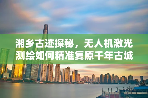 湘乡古迹探秘，无人机激光测绘如何精准复原千年古城？