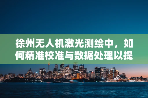 徐州无人机激光测绘中，如何精准校准与数据处理以提升测绘精度？