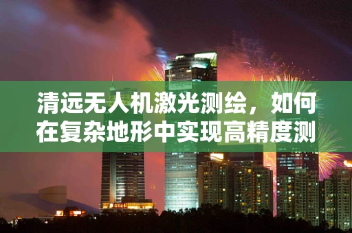 清远无人机激光测绘，如何在复杂地形中实现高精度测绘？