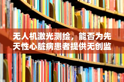 无人机激光测绘，能否为先天性心脏病患者提供无创监测新途径？