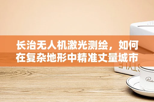 长治无人机激光测绘，如何在复杂地形中精准丈量城市？