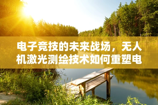 电子竞技的未来战场，无人机激光测绘技术如何重塑电竞地图绘制？