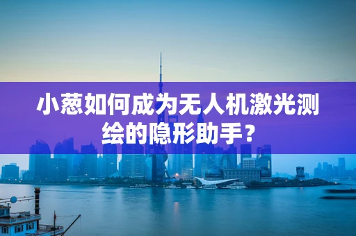 小葱如何成为无人机激光测绘的隐形助手？