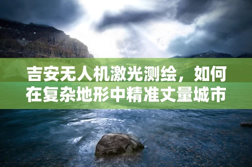 吉安无人机激光测绘，如何在复杂地形中精准丈量城市？