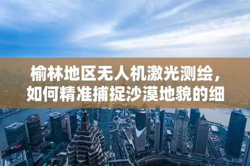 榆林地区无人机激光测绘，如何精准捕捉沙漠地貌的细节？