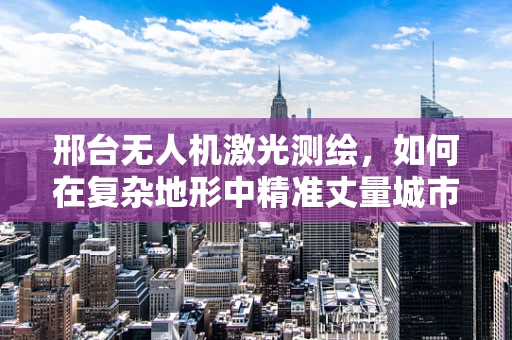 邢台无人机激光测绘，如何在复杂地形中精准丈量城市？