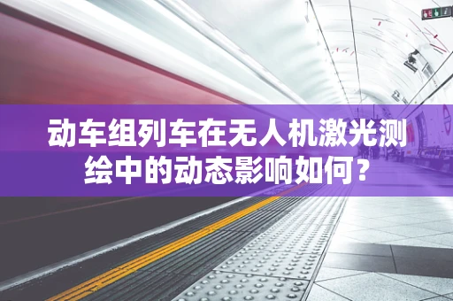 动车组列车在无人机激光测绘中的动态影响如何？