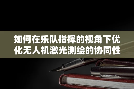 如何在乐队指挥的视角下优化无人机激光测绘的协同性？