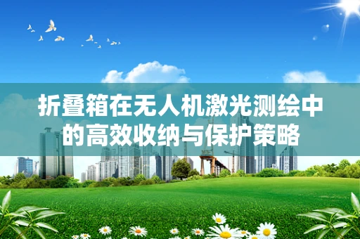 折叠箱在无人机激光测绘中的高效收纳与保护策略