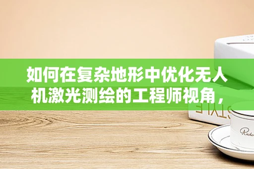 如何在复杂地形中优化无人机激光测绘的工程师视角，挑战与策略？