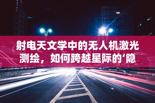 射电天文学中的无人机激光测绘，如何跨越星际的‘隐形桥梁’？