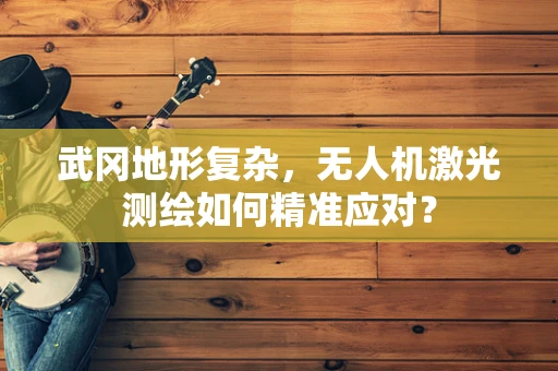 武冈地形复杂，无人机激光测绘如何精准应对？