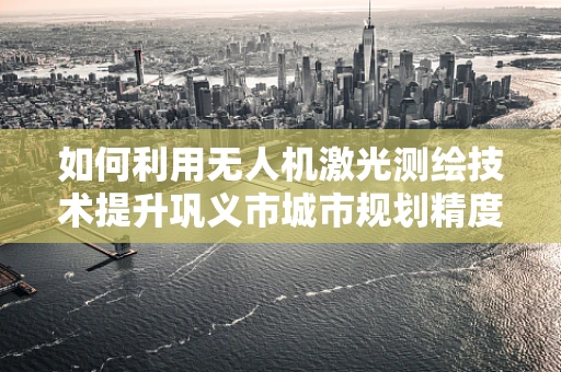 如何利用无人机激光测绘技术提升巩义市城市规划精度？