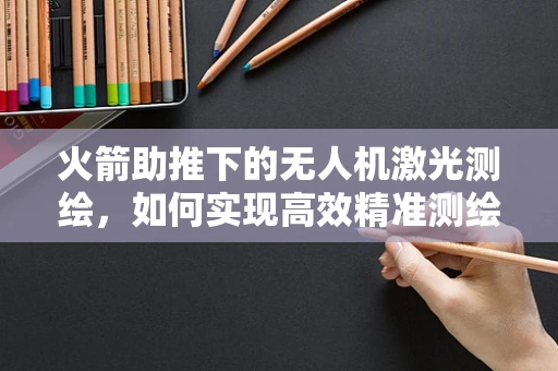 火箭助推下的无人机激光测绘，如何实现高效精准测绘？