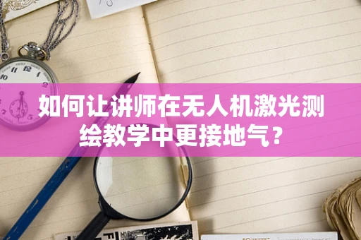 如何让讲师在无人机激光测绘教学中更接地气？