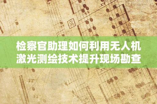 检察官助理如何利用无人机激光测绘技术提升现场勘查效率？