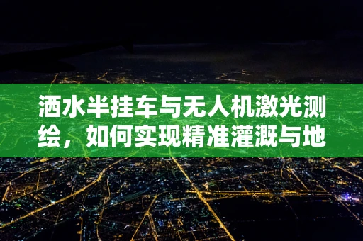 洒水半挂车与无人机激光测绘，如何实现精准灌溉与地形测绘的完美结合？