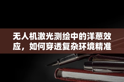 无人机激光测绘中的洋葱效应，如何穿透复杂环境精准测量？