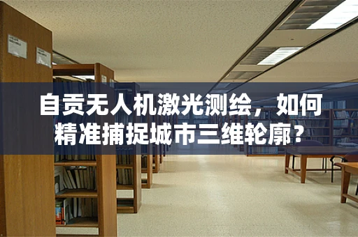 自贡无人机激光测绘，如何精准捕捉城市三维轮廓？