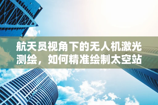 航天员视角下的无人机激光测绘，如何精准绘制太空站周边环境？