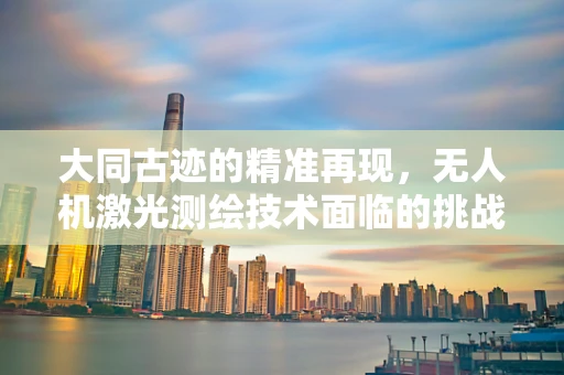 大同古迹的精准再现，无人机激光测绘技术面临的挑战与机遇？