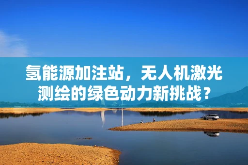氢能源加注站，无人机激光测绘的绿色动力新挑战？