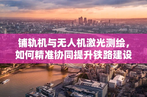 铺轨机与无人机激光测绘，如何精准协同提升铁路建设效率？