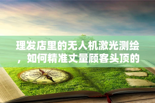 理发店里的无人机激光测绘，如何精准丈量顾客头顶的‘秘密’？