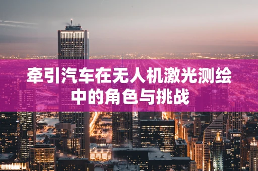 牵引汽车在无人机激光测绘中的角色与挑战