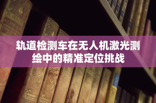 轨道检测车在无人机激光测绘中的精准定位挑战
