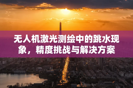 无人机激光测绘中的跳水现象，精度挑战与解决方案