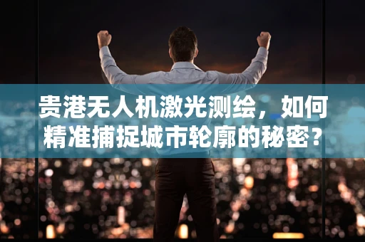 贵港无人机激光测绘，如何精准捕捉城市轮廓的秘密？