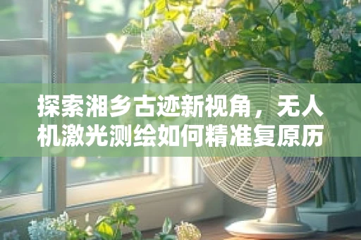 探索湘乡古迹新视角，无人机激光测绘如何精准复原历史风貌？