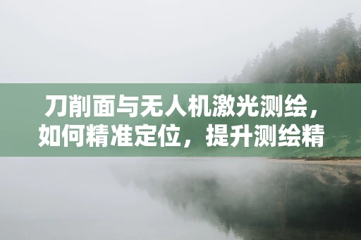 刀削面与无人机激光测绘，如何精准定位，提升测绘精度？