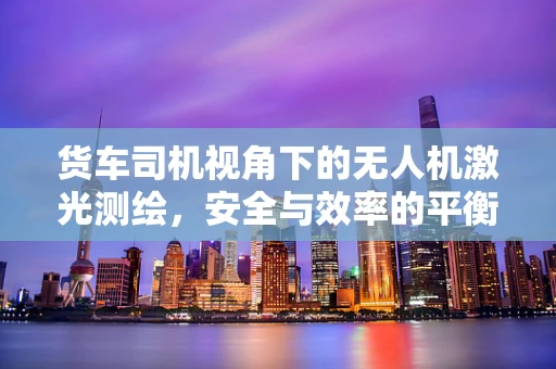 货车司机视角下的无人机激光测绘，安全与效率的平衡点在哪里？