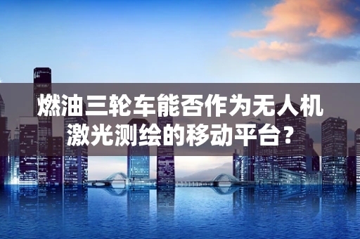 燃油三轮车能否作为无人机激光测绘的移动平台？