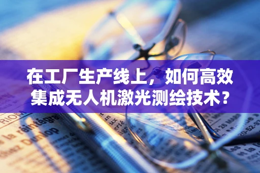 在工厂生产线上，如何高效集成无人机激光测绘技术？